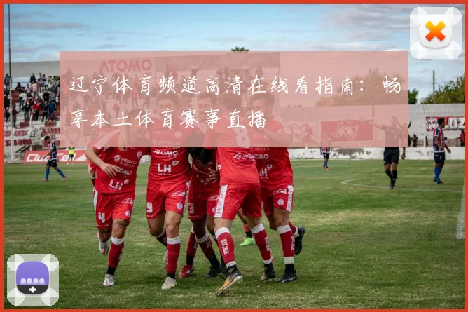 辽宁体育频道高清在线看指南:畅享本土体育赛事直播