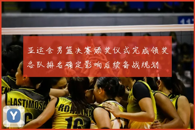 亚运会男篮决赛颁奖仪式完成领奖各队排名确定影响后续备战规划
