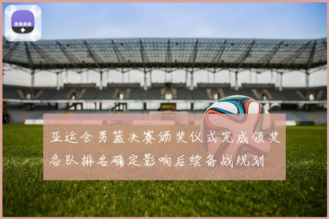 亚运会男篮决赛颁奖仪式完成领奖各队排名确定影响后续备战规划