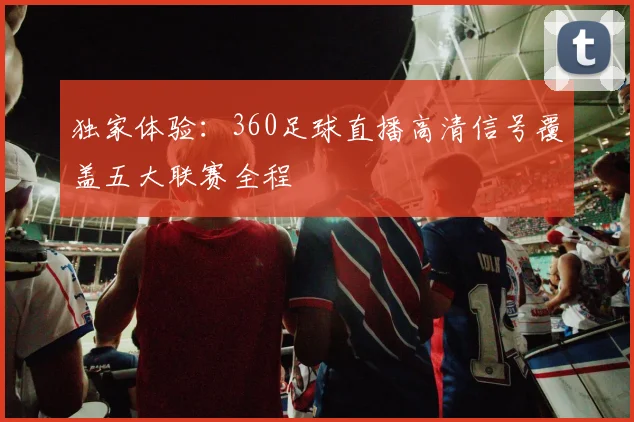 独家体验：360足球直播高清信号覆盖五大联赛全程