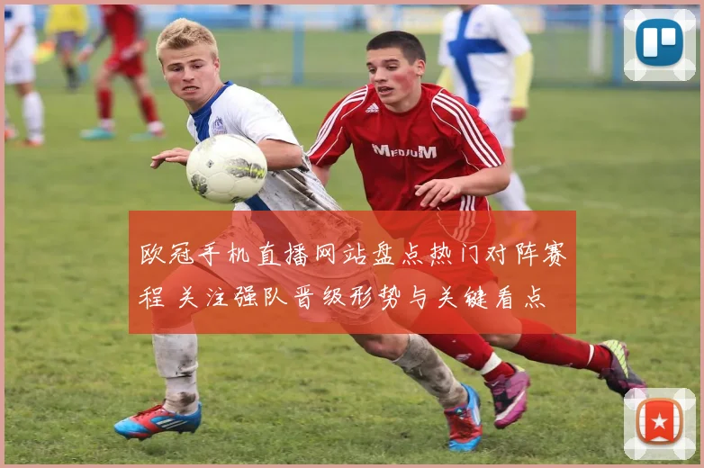欧冠手机直播网站盘点热门对阵赛程 关注强队晋级形势与关键看点
