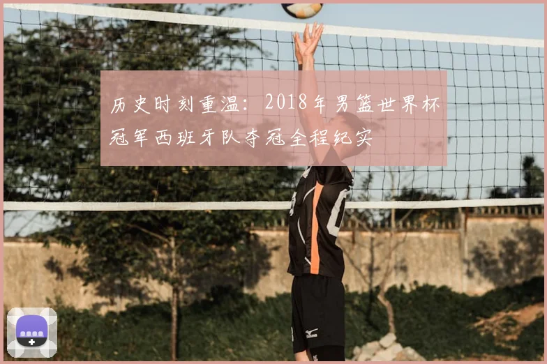 历史时刻重温：2018年男篮世界杯冠军西班牙队夺冠全程纪实