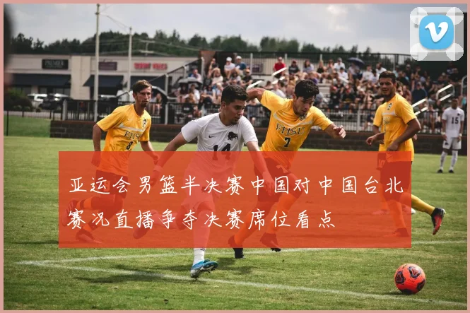 亚运会男篮半决赛中国对中国台北赛况直播争夺决赛席位看点
