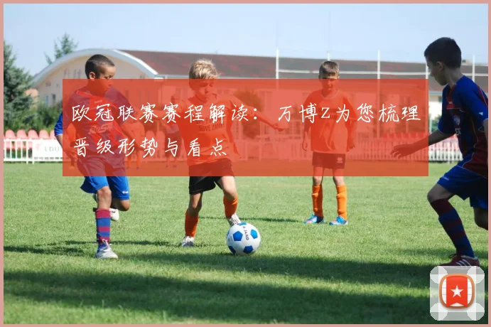 欧冠联赛赛程解读:万博z为您梳理晋级形势与看点