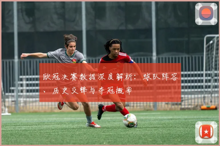 欧冠决赛数据深度解析：球队阵容、历史交锋与夺冠概率