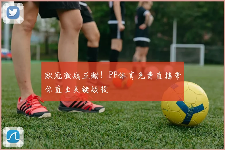 欧冠激战正酣!PP体育免费直播带你直击关键战役